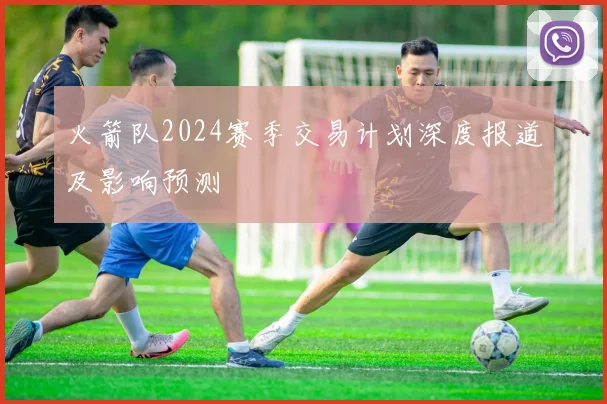 火箭队2024赛季交易计划深度报道及影响预测