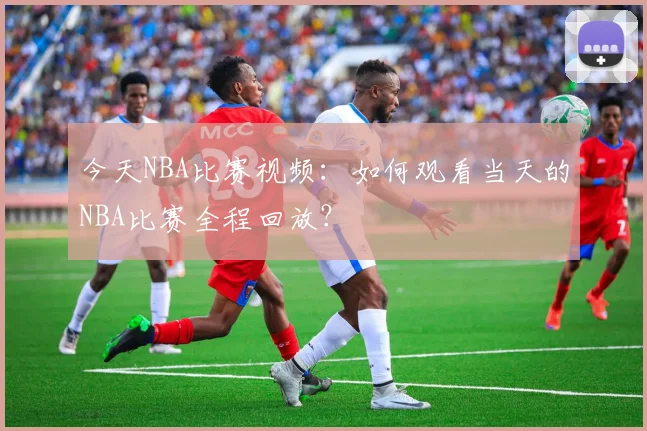 今天NBA比赛视频：如何观看当天的NBA比赛全程回放？