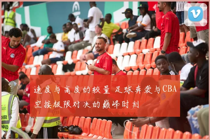 速度与高度的较量 足球奔袭与CBA空接极限对决的巅峰时刻