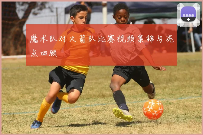 魔术队对火箭队比赛视频集锦与亮点回顾