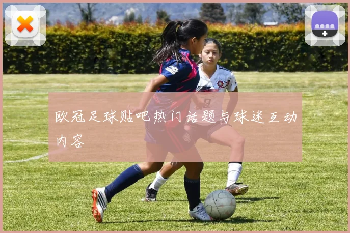 欧冠足球贴吧热门话题与球迷互动内容