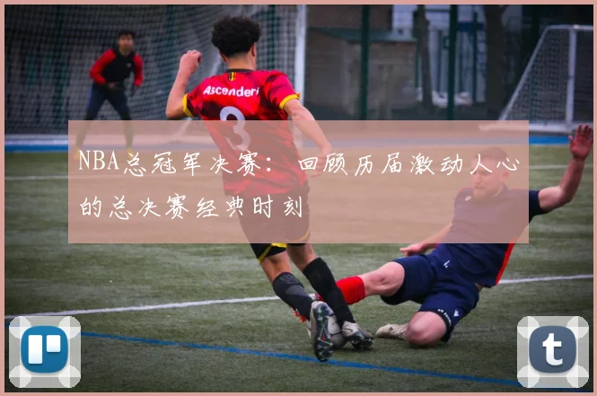 NBA总冠军决赛：回顾历届激动人心的总决赛经典时刻